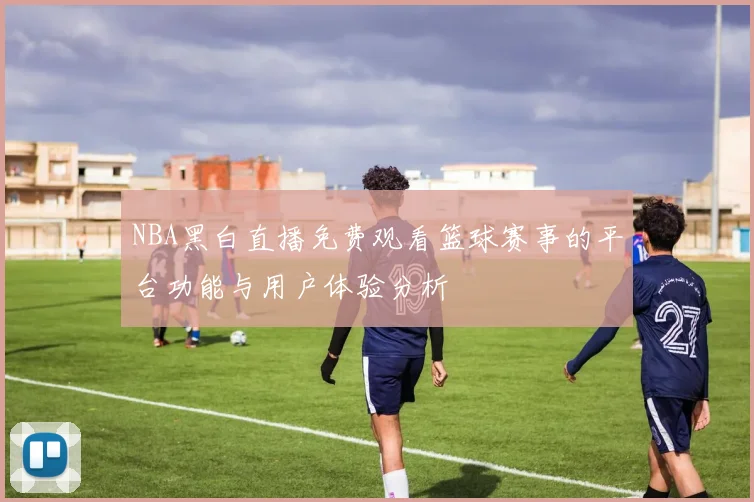 NBA黑白直播免费观看篮球赛事的平台功能与用户体验分析
