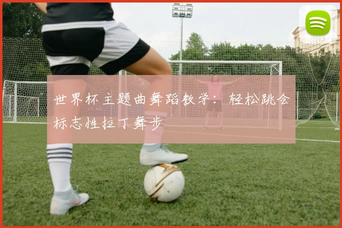 世界杯主题曲舞蹈教学：轻松跳会标志性拉丁舞步
