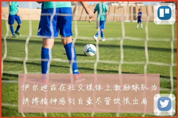 伊尔迪兹在社交媒体上激励球队为拼搏精神感到自豪尽管饮恨出局