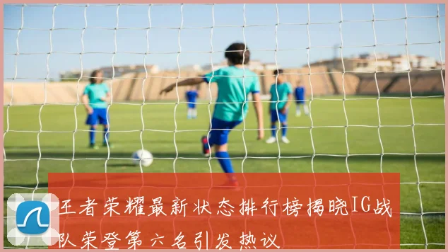 王者荣耀最新状态排行榜揭晓IG战队荣登第六名引发热议
