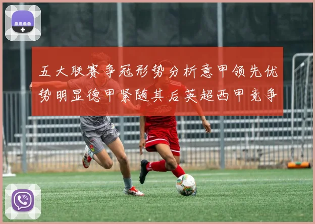 五大联赛争冠形势分析意甲领先优势明显德甲紧随其后英超西甲竞争激烈