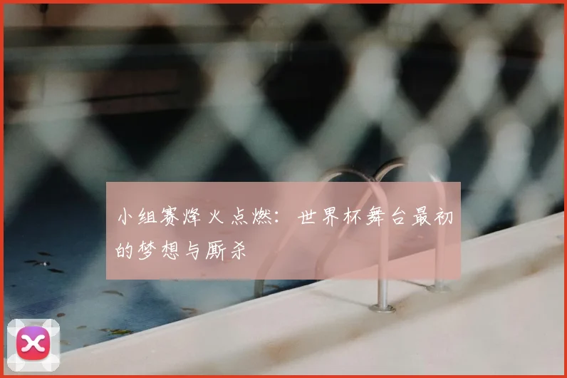 小组赛烽火点燃：世界杯舞台最初的梦想与厮杀