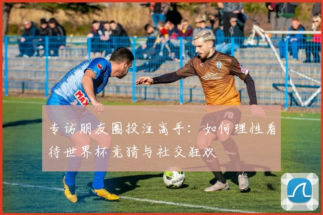 专访朋友圈投注高手：如何理性看待世界杯竞猜与社交狂欢