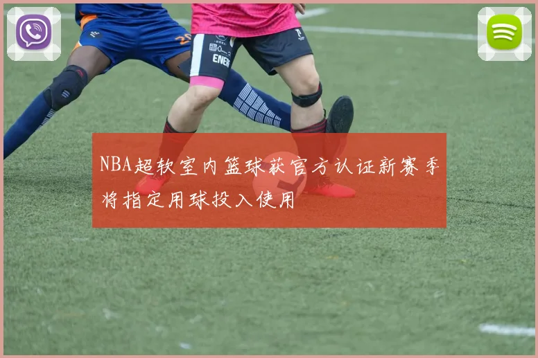 NBA超软室内篮球获官方认证新赛季将指定用球投入使用