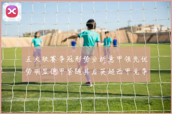 五大联赛争冠形势分析意甲领先优势明显德甲紧随其后英超西甲竞争激烈