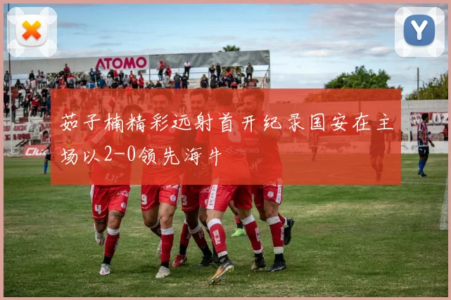 茹子楠精彩远射首开纪录国安在主场以2-0领先海牛