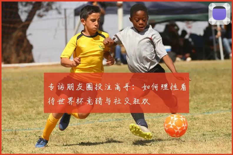 专访朋友圈投注高手：如何理性看待世界杯竞猜与社交狂欢