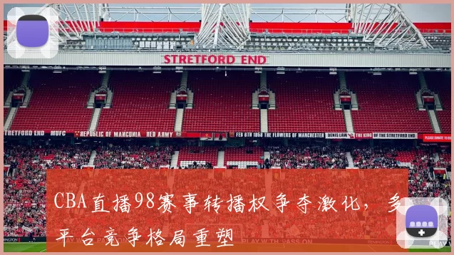 CBA直播98赛事转播权争夺激化，多平台竞争格局重塑