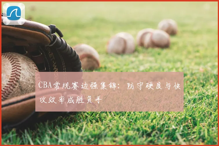CBA常规赛边强集锦:防守硬度与快攻效率成胜负手