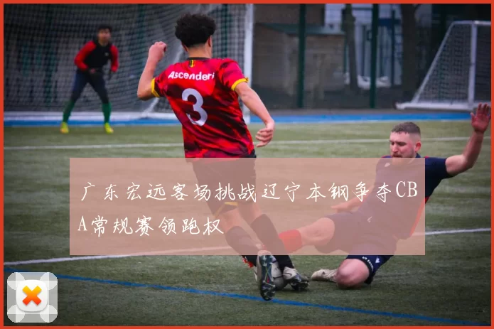 广东宏远客场挑战辽宁本钢争夺CBA常规赛领跑权